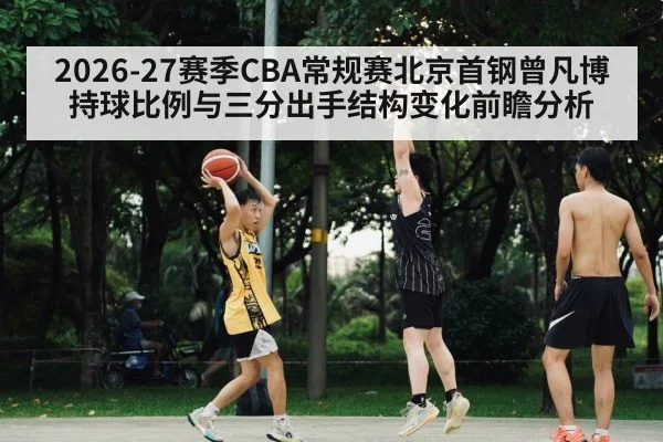 2026-27赛季CBA常规赛北京首钢曾凡博持球比例与三分出手结构变化前瞻分析